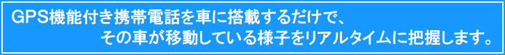 ＧＰＳ機能付き携帯電話を車に搭載するだけで、その車の移動している様子をリアルタイムに把握します。